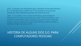  2013 – É lançada uma atualização para o Windows 8 chamada Windows 
8.1. Foi liberada para o público em 17 de outubro e foi a primeira 
atualização disponibilizada gratuitamente pela Microsoft. 
 2014 – É anunciada a nova versão do Windows, denominada de 
Windows 10. Encontra-se atualmente na fase Technical Preview e tem 
previsão de lançamento para o segundo semestre de 2015. Pretende 
integrar todos os dispositivos que rodam Windows, além de deixar a 
interface Modern de lado nos PCs. 
HISTÓRIA DE ALGUNS DOS S.O. PARA 
COMPUTADORES PESSOAIS 
 