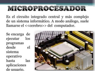Es el circuito integrado central y más complejo
de un sistema informático. A modo análogo, suele
llamarse el <<cerebro>> del computador.
Se encarga de
ejecutar
los
programas
desde
el
sistema
operativo
hasta
las
aplicaciones
de usuario.

 