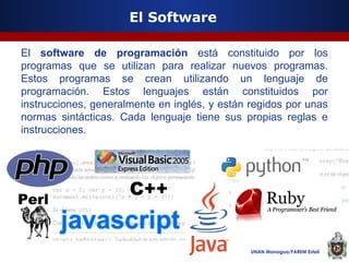 El Software
El software de programación está constituido por los
programas que se utilizan para realizar nuevos programas.
Estos programas se crean utilizando un lenguaje de
programación. Estos lenguajes están constituidos por
instrucciones, generalmente en inglés, y están regidos por unas
normas sintácticas. Cada lenguaje tiene sus propias reglas e
instrucciones.

UNAN Managua/FAREM Estelí

 