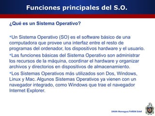 Funciones principales del S.O.
¿Qué es un Sistema Operativo?
Un Sistema Operativo (SO) es el software básico de una
computadora que provee una interfaz entre el resto de
programas del ordenador, los dispositivos hardware y el usuario.
Las funciones básicas del Sistema Operativo son administrar
los recursos de la máquina, coordinar el hardware y organizar
archivos y directorios en dispositivos de almacenamiento.
Los Sistemas Operativos más utilizados son Dos, Windows,
Linux y Mac. Algunos Sistemas Operativos ya vienen con un
navegador integrado, como Windows que trae el navegador
Internet Explorer.

UNAN Managua/FAREM Estelí

 
