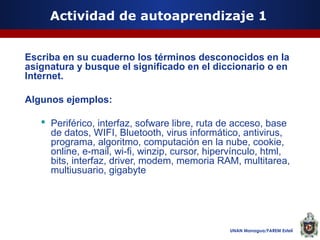 Actividad de autoaprendizaje 1
Escriba en su cuaderno los términos desconocidos en la
asignatura y busque el significado en el diccionario o en
Internet.
Algunos ejemplos:
 Periférico, interfaz, sofware libre, ruta de acceso, base
de datos, WIFI, Bluetooth, virus informático, antivirus,
programa, algoritmo, computación en la nube, cookie,
online, e-mail, wi-fi, winzip, cursor, hipervínculo, html,
bits, interfaz, driver, modem, memoria RAM, multitarea,
multiusuario, gigabyte

UNAN Managua/FAREM Estelí

 