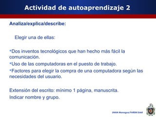 Actividad de autoaprendizaje 2
Analiza/explica/describe:
Elegir una de ellas:
Dos inventos tecnológicos que han hecho más fácil la
comunicación.
Uso de las computadoras en el puesto de trabajo.
Factores para elegir la compra de una computadora según las
necesidades del usuario.
Extensión del escrito: mínimo 1 página, manuscrita.
Indicar nombre y grupo.
UNAN Managua/FAREM Estelí

 