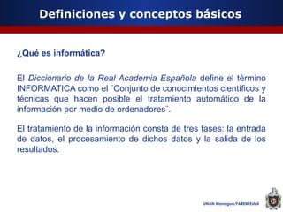 Definiciones y conceptos básicos

¿Qué es informática?
El Diccionario de la Real Academia Española define el término
INFORMATICA como el ¨Conjunto de conocimientos científicos y
técnicas que hacen posible el tratamiento automático de la
información por medio de ordenadores¨.
El tratamiento de la información consta de tres fases: la entrada
de datos, el procesamiento de dichos datos y la salida de los
resultados.

UNAN Managua/FAREM Estelí

 