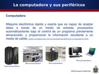 La computadora y sus periféricos
Computadora
Máquina electrónica rápida y exacta que es capaz de aceptar
datos a través de un medio de entrada, procesarlos
automáticamente bajo el control de un programa previamente
almacenado, y proporcionar la información resultante a un
medio de salida. (www.compilaciones.com/computadoras/definicion-computadora.html)

Microcomputadora
Macrocomputadora

Minicomputadora

Supercomputadora
UNAN Managua/FAREM Estelí

 