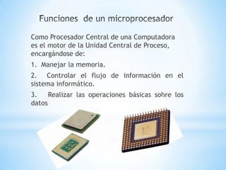 Como Procesador Central de una Computadora
es el motor de la Unidad Central de Proceso,
encargándose de:
1. Manejar la memoria.
2. Controlar el flujo de información en el
sistema informático.
3.    Realizar las operaciones básicas sobre los
datos
 