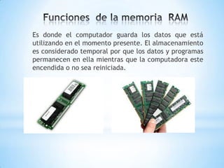 Es donde el computador guarda los datos que está
utilizando en el momento presente. El almacenamiento
es considerado temporal por que los datos y programas
permanecen en ella mientras que la computadora este
encendida o no sea reiniciada.
 