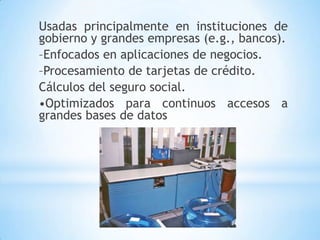 Usadas principalmente en instituciones de
gobierno y grandes empresas (e.g., bancos).
–Enfocados en aplicaciones de negocios.
–Procesamiento de tarjetas de crédito.
Cálculos del seguro social.
•Optimizados para continuos accesos a
grandes bases de datos
 