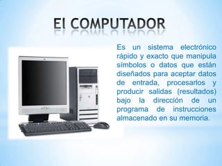 Es un sistema electrónico
rápido y exacto que manipula
símbolos o datos que están
diseñados para aceptar datos
de entrada, procesarlos y
producir salidas (resultados)
bajo la dirección de un
programa de instrucciones
almacenado en su memoria.
 
