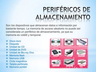 Son los dispositivos que almacenan datos e información por
bastante tiempo. La memoria de acceso aleatorio no puede ser
considerada un periférico de almacenamiento, ya que su
memoria es volátil y temporal.

   Disco duro
   Disquete
   Unidad de CD
   Unidad de DVD
   Unidad de Blu-ray Disc
   Memoria flash
   Memoria USB
   Cinta magnética
   Tarjeta perforada
   Memoria portátil
 