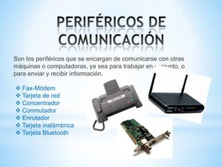 Son los periféricos que se encargan de comunicarse con otras
máquinas o computadoras, ya sea para trabajar en conjunto, o
para enviar y recibir información.

 Fax-Módem
 Tarjeta de red
 Concentrador
 Conmutador
 Enrutador
 Tarjeta inalámbrica
 Tarjeta Bluetooth
 