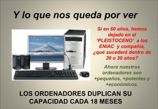 LOS ORDENADORES DUPLICAN SU CAPACIDAD CADA 18 MESES Y lo que nos queda por ver Si en 60 años, hemos dejado en el ‘PLEISTOCENO’  a los ENIAC  y compañía, ¿qué sucederá dentro de 20 o 30 años? Ahora nuestros ordenadores son +pequeños, +potentes y +económicos. 