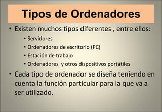 Tipos de Ordenadores Existen muchos tipos diferentes , entre ellos: Servidores Ordenadores de escritorio (PC) Estación de trabajo Ordenadores  y otros dispositivos portátiles  Cada tipo de ordenador se diseña teniendo en cuenta la función particular para la que va a ser utilizado. 