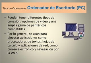 Tipos de Ordenadores:  Ordenador de Escritorio (PC) Pueden tener diferentes tipos de conexión, opciones de vídeo y una amplia gama de periféricos compatibles. Por lo general, se usan para ejecutar aplicaciones como procesadores de textos, hojas de cálculo y aplicaciones de red, como correo electrónico y navegación por la Web. 