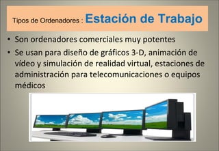 Tipos de Ordenadores :  Estación de Trabajo Son ordenadores comerciales muy potentes Se usan para diseño de gráficos 3-D, animación de vídeo y simulación de realidad virtual, estaciones de administración para telecomunicaciones o equipos médicos 