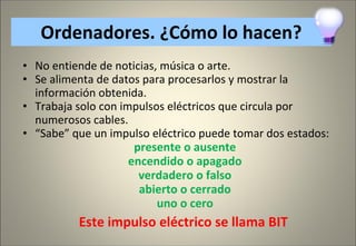 Ordenadores . ¿Cómo lo hacen? No entiende de noticias, música o arte. Se alimenta de datos para procesarlos y mostrar la información obtenida. Trabaja solo con impulsos eléctricos que circula por numerosos cables. “ Sabe” que un impulso eléctrico puede tomar dos estados:  presente o ausente encendido o apagado verdadero o falso abierto o cerrado uno o cero Este impulso eléctrico se llama BIT  