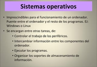 Sistemas operativos Imprescindibles para el funcionamiento de un ordenador. Puente entre el ordenador y el resto de los programas. EJ: Windows o Linux Se encargan entre otras tareas, de:  Controlar el trabajo de los periféricos. Intercambiar información entre los componentes del ordenador. Ejecutar los programas. Organizar los soportes de almacenamiento de información. 