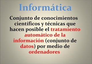 Informática Conjunto de conocimientos científicos y técnicas que hacen posible el  tratamiento automático de la información  (conjunto de  datos ) por medio de  ordenadores  