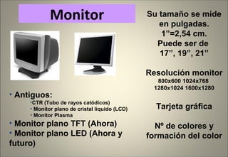 Antiguos: CTR (Tubo de rayos catódicos) Monitor plano de cristal líquido (LCD) Monitor Plasma Monitor plano TFT (Ahora) Monitor plano LED (Ahora y futuro) Monitor Su tamaño se mide en pulgadas. 1”=2,54 cm. Puede ser de  17”, 19”, 21” Resolución monitor 800x600 1024x768  1280x1024 1600x1280 Tarjeta gráfica Nº de colores y formación del color 