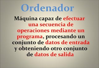 Ordenador  Máquina capaz de  efectuar una secuencia de operaciones mediante un programa , procesando un conjunto de  datos de entrada  y obteniendo otro conjunto de  datos de salida   