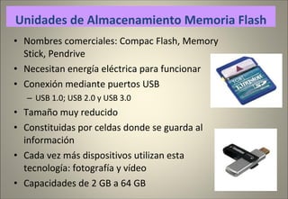 Nombres comerciales: Compac Flash, Memory Stick, Pendrive Necesitan energía eléctrica para funcionar Conexión mediante puertos USB USB 1.0; USB 2.0 y USB 3.0 Tamaño muy reducido Constituidas por celdas donde se guarda al información Cada vez más dispositivos utilizan esta tecnología: fotografía y vídeo Capacidades de 2 GB a 64 GB Unidades de Almacenamiento Memoria Flash 