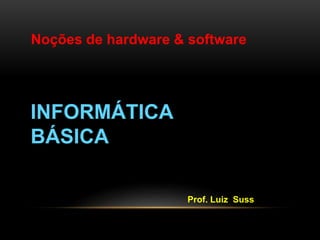Noções de hardware & software 
INFORMÁTICA 
BÁSICA 
Prof. Luiz Suss 
 