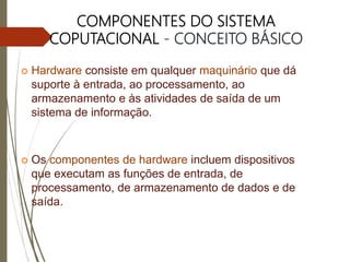 COMPONENTES DO SISTEMA
COPUTACIONAL - CONCEITO BÁSICO
 Hardware consiste em qualquer maquinário que dá
suporte à entrada, ao processamento, ao
armazenamento e às atividades de saída de um
sistema de informação.
 Os componentes de hardware incluem dispositivos
que executam as funções de entrada, de
processamento, de armazenamento de dados e de
saída.
 