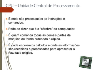 CPU – Unidade Central de Processamento
 É onde são processadas as instruções e
comandos.
 Pode-se dizer que é o “cérebro” do computador.
 É quem comanda todas as demais partes da
máquina de forma ordenada e rápida.
 É onde ocorrem os cálculos e onde as informações
são recebidas e processadas para apresentar o
resultado exigido.
 