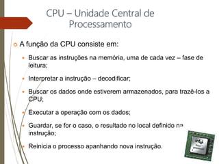 CPU – Unidade Central de
Processamento
 A função da CPU consiste em:
 Buscar as instruções na memória, uma de cada vez – fase de
leitura;
 Interpretar a instrução – decodificar;
 Buscar os dados onde estiverem armazenados, para trazê-los a
CPU;
 Executar a operação com os dados;
 Guardar, se for o caso, o resultado no local definido na
instrução;
 Reinicia o processo apanhando nova instrução.
 