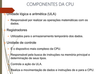 COMPONENTES DA CPU
 Unidade lógica e aritmética (ULA)
 Responsável por realizar as operações matemáticas com os
dados.
 Registradores
 Utilizados para o armazenamento temporário dos dados.
 Unidade de controle
 É o dispositivo mais complexo da CPU.
 Responsável pela busca de instruções na memória principal e
determinação de seus tipos.
 Controla a ação da ULA.
 Realiza a movimentação de dados e instruções de e para a CPU.
 