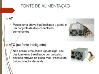 FONTE DE ALIMENTAÇÃO
 AT
 Possui uma chave liga/desliga e a saída é
um conjunto de dois conectores
semelhantes
 ATX (ou fonte inteligente)
 Não possui uma chave liga/desliga, seu
desligamento é realizado por um pulso
enviado através da placa-mãe. Possui um
único conector de saída
 
