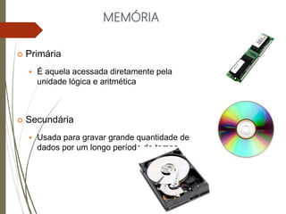 MEMÓRIA
 Primária
 É aquela acessada diretamente pela
unidade lógica e aritmética
 Secundária
 Usada para gravar grande quantidade de
dados por um longo período de tempo
 