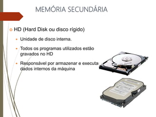MEMÓRIA SECUNDÁRIA
 HD (Hard Disk ou disco rígido)
 Unidade de disco interna.
 Todos os programas utilizados estão
gravados no HD
 Responsável por armazenar e executar os
dados internos da máquina
 