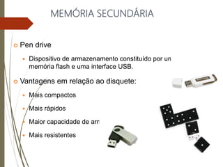 MEMÓRIA SECUNDÁRIA
 Pen drive
 Dispositivo de armazenamento constituído por uma
memória flash e uma interface USB.
 Vantagens em relação ao disquete:
 Mais compactos
 Mais rápidos
 Maior capacidade de armazenamento
 Mais resistentes
 