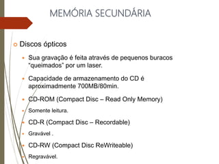 MEMÓRIA SECUNDÁRIA
 Discos ópticos
 Sua gravação é feita através de pequenos buracos
“queimados” por um laser.
 Capacidade de armazenamento do CD é
aproximadmente 700MB/80min.
 CD-ROM (Compact Disc – Read Only Memory)
 Somente leitura.
 CD-R (Compact Disc – Recordable)
 Gravável .
 CD-RW (Compact Disc ReWriteable)
 Regravável.
 