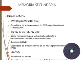 MEMÓRIA SECUNDÁRIA
 Discos ópticos
 DVD (Digital Versatile Disc)
 Capacidade de armazenamento do DVD é aproximadmente
4.7GB/120min.
 Blu-ray ou BD (Blu-ray Disc)
 Usado normalmente para vídeo de alta definição e
armazenamento de dados de alta densidade.
 Sucessor do DVD.
 Capacidade de armazenamento do blu-ray é aproximadmente
27GB.
 HD-DVD
 Semelhante ao blu-ray
 