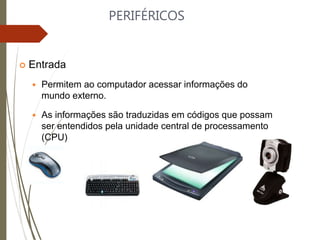 PERIFÉRICOS
 Entrada
 Permitem ao computador acessar informações do
mundo externo.
 As informações são traduzidas em códigos que possam
ser entendidos pela unidade central de processamento
(CPU)
 