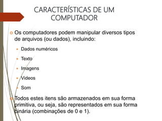 CARACTERÍSTICAS DE UM
COMPUTADOR
 Os computadores podem manipular diversos tipos
de arquivos (ou dados), incluindo:
 Dados numéricos
 Texto
 Imagens
 Videos
 Som
 Todos estes itens são armazenados em sua forma
primitiva, ou seja, são representados em sua forma
binária (combinações de 0 e 1).
 