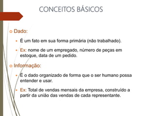 CONCEITOS BÁSICOS
 Dado:
 É um fato em sua forma primária (não trabalhado).
 Ex: nome de um empregado, número de peças em
estoque, data de um pedido.
 Informação:
 É o dado organizado de forma que o ser humano possa
entender e usar.
 Ex: Total de vendas mensais da empresa, construído a
partir da união das vendas de cada representante.
 