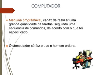 COMPUTADOR
 Máquina programável, capaz de realizar uma
grande quantidade de tarefas, seguindo uma
sequência de comandos, de acordo com o que foi
especificado.
 O computador só faz o que o homem ordena.
 