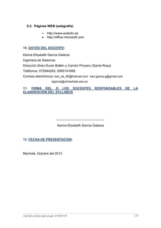 9.3. Páginas WEB (webgrafía)
http://www.aulaclic.es
http://office.microsoft.com
10. DATOS DEL DOCENTE:
Karina Elizabeth García Galarza
Ingeniera de Sistemas
Dirección:Sixto Duran Ballén y Carrión Pinzano (Santa Rosa)
Teléfonos: 072944283, 0995141698
Correos electrónicos: kari_eli_85@hotmail.com kari.garcia.g@gmail.com
kgarcia@utmachala.edu.ec

11. FIRMA DEL O LOS DOCENTES
ELABORACIÓN DEL SYLLABUS

RESPONSABLES

DE

LA

Karina Elizabeth García Galarza

12. FECHA DE PRESENTACION:

Machala, Octubre del 2013

Syllabus Estandarizado-UTMACH

|9

 