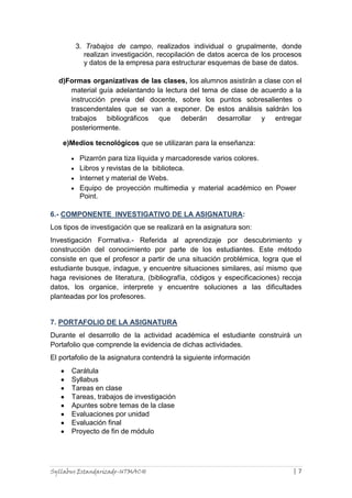 3. Trabajos de campo, realizados individual o grupalmente, donde
realizan investigación, recopilación de datos acerca de los procesos
y datos de la empresa para estructurar esquemas de base de datos.
d)Formas organizativas de las clases, los alumnos asistirán a clase con el
material guía adelantando la lectura del tema de clase de acuerdo a la
instrucción previa del docente, sobre los puntos sobresalientes o
trascendentales que se van a exponer. De estos análisis saldrán los
trabajos bibliográficos que deberán desarrollar y entregar
posteriormente.
e)Medios tecnológicos que se utilizaran para la enseñanza:
Pizarrón para tiza líquida y marcadoresde varios colores.
Libros y revistas de la biblioteca.
Internet y material de Webs.
Equipo de proyección multimedia y material académico en Power
Point.
6.- COMPONENTE INVESTIGATIVO DE LA ASIGNATURA:
Los tipos de investigación que se realizará en la asignatura son:
Investigación Formativa.- Referida al aprendizaje por descubrimiento y
construcción del conocimiento por parte de los estudiantes. Este método
consiste en que el profesor a partir de una situación problémica, logra que el
estudiante busque, indague, y encuentre situaciones similares, así mismo que
haga revisiones de literatura, (bibliografía, códigos y especificaciones) recoja
datos, los organice, interprete y encuentre soluciones a las dificultades
planteadas por los profesores.

7. PORTAFOLIO DE LA ASIGNATURA
Durante el desarrollo de la actividad académica el estudiante construirá un
Portafolio que comprende la evidencia de dichas actividades.
El portafolio de la asignatura contendrá la siguiente información
Carátula
Syllabus
Tareas en clase
Tareas, trabajos de investigación
Apuntes sobre temas de la clase
Evaluaciones por unidad
Evaluación final
Proyecto de fin de módulo

Syllabus Estandarizado-UTMACH

|7

 