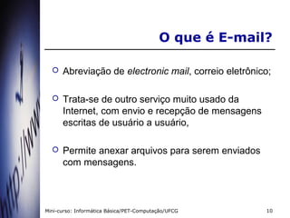 O que é E-mail?

     Abreviação de electronic mail, correio eletrônico;

     Trata-se de outro serviço muito usado da
      Internet, com envio e recepção de mensagens
      escritas de usuário a usuário,

     Permite anexar arquivos para serem enviados
      com mensagens.



Mini-curso: Informática Básica/PET-Computação/UFCG      10
 
