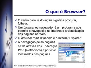O que é Browser?
   O verbo browse do inglês significa procurar,
    folhear;
   Um browser ou navegador é um programa que
    permite a navegação na Internet e a visualização
    das páginas na Web;
   O browser mais difundido é o Internet Explorer;
   A navegação pelas páginas
    se dá através dos Endereços
    Web (eletrônicos) e por links
    localizados nas páginas.


Mini-curso: Informática Básica/PET-Computação/UFCG   11
 