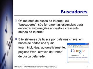 Buscadores
   Os motores de busca da Internet, ou
    “buscadores”, são ferramentas essenciais para
    encontrar informações no vasto e crescente
    mundo da Internet;

   São sistemas de busca por palavras chave, em
    bases de dados aos quais
    foram incluídas, automaticamente,
    páginas Web, através de “robôs”
    de busca pela rede;


Mini-curso: Informática Básica/PET-Computação/UFCG            12
 