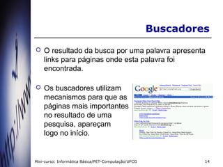 Buscadores
   O resultado da busca por uma palavra apresenta
    links para páginas onde esta palavra foi
    encontrada.

   Os buscadores utilizam
    mecanismos para que as
    páginas mais importantes
    no resultado de uma
    pesquisa, apareçam
    logo no início.


Mini-curso: Informática Básica/PET-Computação/UFCG            14
 