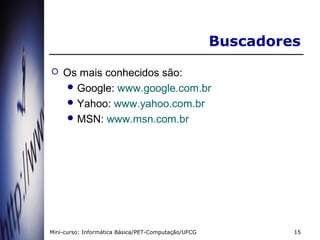 Buscadores
   Os mais conhecidos são:
     Google: www.google.com.br
     Yahoo: www.yahoo.com.br
     MSN: www.msn.com.br




Mini-curso: Informática Básica/PET-Computação/UFCG            15
 