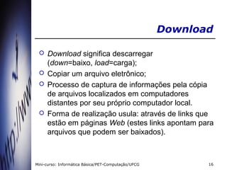 Download

    Download significa descarregar
     (down=baixo, load=carga);
    Copiar um arquivo eletrônico;
    Processo de captura de informações pela cópia
     de arquivos localizados em computadores
     distantes por seu próprio computador local.
    Forma de realização usula: através de links que
     estão em páginas Web (estes links apontam para
     arquivos que podem ser baixados).



Mini-curso: Informática Básica/PET-Computação/UFCG          16
 