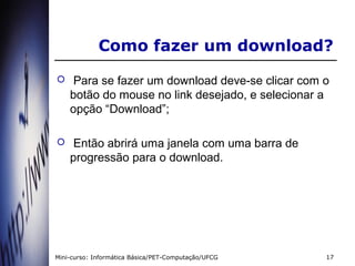Como fazer um download?
    Para se fazer um download deve-se clicar com o
    botão do mouse no link desejado, e selecionar a
    opção “Download”;

    Então abrirá uma janela com uma barra de
    progressão para o download.




Mini-curso: Informática Básica/PET-Computação/UFCG   17
 