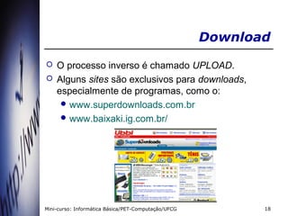 Download
   O processo inverso é chamado UPLOAD.
   Alguns sites são exclusivos para downloads,
    especialmente de programas, como o:
      www.superdownloads.com.br
      www.baixaki.ig.com.br/




Mini-curso: Informática Básica/PET-Computação/UFCG          18
 