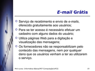 E-mail Grátis
   Serviço de recebimento e envio de e-mails,
    oferecido gratuitamente aos usuários;
   Para se ter acesso é necessário efetuar um
    cadastro com alguns dados do usuário;
   Utiliza páginas Web para a digitação e
    visualização das mensagens;
   Os fornecedores não se responsabilizam pelo
    conteúdo das mensagens, nem por qualquer
    dano que os usuários venham a ter ao utilizarem
    o serviço.


Mini-curso: Informática Básica/PET-Computação/UFCG          19
 